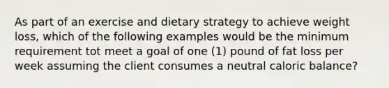 As part of an exercise and dietary strategy to achieve weight loss, which of the following examples would be the minimum requirement tot meet a goal of one (1) pound of fat loss per week assuming the client consumes a neutral caloric balance?