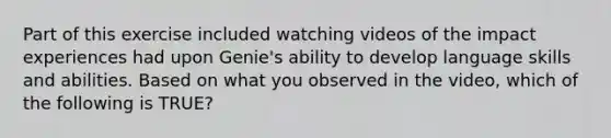 Part of this exercise included watching videos of the impact experiences had upon Genie's ability to develop language skills and abilities. Based on what you observed in the video, which of the following is TRUE?