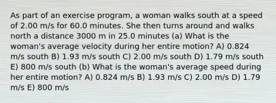 As part of an exercise program, a woman walks south at a speed of 2.00 m/s for 60.0 minutes. She then turns around and walks north a distance 3000 m in 25.0 minutes (a) What is the woman's average velocity during her entire motion? A) 0.824 m/s south B) 1.93 m/s south C) 2.00 m/s south D) 1.79 m/s south E) 800 m/s south (b) What is the woman's average speed during her entire motion? A) 0.824 m/s B) 1.93 m/s C) 2.00 m/s D) 1.79 m/s E) 800 m/s