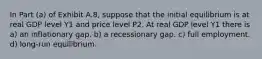 In Part (a) of Exhibit A.8, suppose that the initial equilibrium is at real GDP level Y1 and price level P2. At real GDP level Y1 there is a) an inflationary gap. b) a recessionary gap. c) full employment. d) long-run equilibrium.