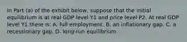 In Part (a) of the exhibit below, suppose that the initial equilibrium is at real GDP level Y1 and price level P2. At real GDP level Y1 there is: A. full employment. B. an inflationary gap. C. a recessionary gap. D. long-run equilibrium.