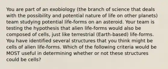 You are part of an exobiology (the branch of science that deals with the possibility and potential nature of life on other planets) team studying potential life-forms on an asteroid. Your team is testing the hypothesis that alien life-forms would also be composed of cells, just like terrestrial (Earth-based) life-forms. You have identified several structures that you think might be cells of alien life-forms. Which of the following criteria would be MOST useful in determining whether or not these structures could be cells?