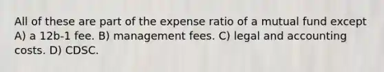 All of these are part of the expense ratio of a mutual fund except A) a 12b-1 fee. B) management fees. C) legal and accounting costs. D) CDSC.