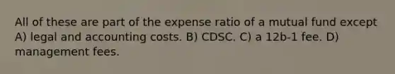 All of these are part of the expense ratio of a mutual fund except A) legal and accounting costs. B) CDSC. C) a 12b-1 fee. D) management fees.