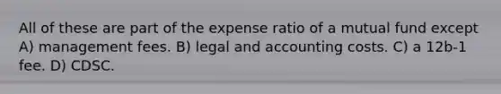 All of these are part of the expense ratio of a mutual fund except A) management fees. B) legal and accounting costs. C) a 12b-1 fee. D) CDSC.