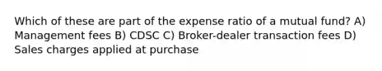 Which of these are part of the expense ratio of a mutual fund? A) Management fees B) CDSC C) Broker-dealer transaction fees D) Sales charges applied at purchase