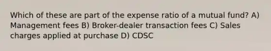 Which of these are part of the expense ratio of a mutual fund? A) Management fees B) Broker-dealer transaction fees C) Sales charges applied at purchase D) CDSC