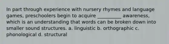 In part through experience with nursery rhymes and language games, preschoolers begin to acquire __________ awareness, which is an understanding that words can be broken down into smaller sound structures. a. linguistic b. orthographic c. phonological d. structural