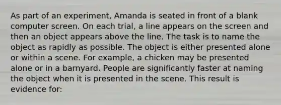 As part of an experiment, Amanda is seated in front of a blank computer screen. On each trial, a line appears on the screen and then an object appears above the line. The task is to name the object as rapidly as possible. The object is either presented alone or within a scene. For example, a chicken may be presented alone or in a barnyard. People are significantly faster at naming the object when it is presented in the scene. This result is evidence for: