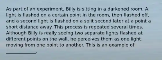 As part of an experiment, Billy is sitting in a darkened room. A light is flashed on a certain point in the room, then flashed off, and a second light is flashed on a split second later at a point a short distance away. This process is repeated several times. Although Billy is really seeing two separate lights flashed at different points on the wall, he perceives them as one light moving from one point to another. This is an example of _____________.