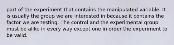 part of the experiment that contains the manipulated variable. It is usually the group we are interested in because it contains the factor we are testing. The control and the experimental group must be alike in every way except one in order the experiment to be valid.