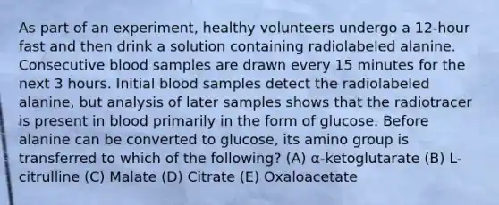 As part of an experiment, healthy volunteers undergo a 12-hour fast and then drink a solution containing radiolabeled alanine. Consecutive blood samples are drawn every 15 minutes for the next 3 hours. Initial blood samples detect the radiolabeled alanine, but analysis of later samples shows that the radiotracer is present in blood primarily in the form of glucose. Before alanine can be converted to glucose, its amino group is transferred to which of the following? (A) α-ketoglutarate (B) L-citrulline (C) Malate (D) Citrate (E) Oxaloacetate