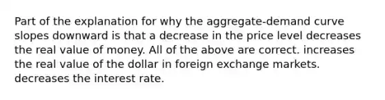 Part of the explanation for why the aggregate-demand curve slopes downward is that a decrease in the price level decreases the real value of money. All of the above are correct. increases the real value of the dollar in foreign exchange markets. decreases the interest rate.