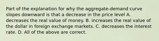 Part of the explanation for why the aggregate-demand curve slopes downward is that a decrease in the price level A. decreases the real value of money. B. increases the real value of the dollar in foreign exchange markets. C. decreases the interest rate. D. All of the above are correct.