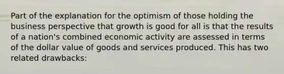 Part of the explanation for the optimism of those holding the business perspective that growth is good for all is that the results of a nation's combined economic activity are assessed in terms of the dollar value of goods and services produced. This has two related drawbacks: