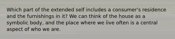 Which part of the extended self includes a​ consumer's residence and the furnishings in​ it? We can think of the house as a symbolic​ body, and the place where we live often is a central aspect of who we are.