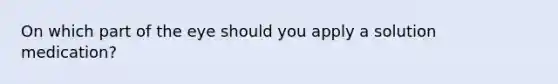 On which part of the eye should you apply a solution medication?