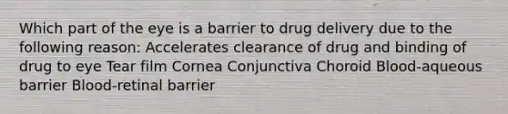 Which part of the eye is a barrier to drug delivery due to the following reason: Accelerates clearance of drug and binding of drug to eye Tear film Cornea Conjunctiva Choroid Blood-aqueous barrier Blood-retinal barrier