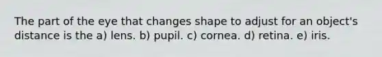 The part of the eye that changes shape to adjust for an object's distance is the a) lens. b) pupil. c) cornea. d) retina. e) iris.