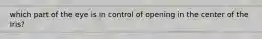 which part of the eye is in control of opening in the center of the Iris?