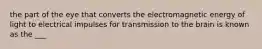 the part of the eye that converts the electromagnetic energy of light to electrical impulses for transmission to the brain is known as the ___