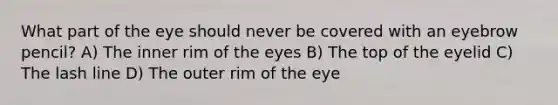 What part of the eye should never be covered with an eyebrow pencil? A) The inner rim of the eyes B) The top of the eyelid C) The lash line D) The outer rim of the eye