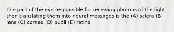 The part of the eye responsible for receiving photons of the light then translating them into neural messages is the (A) sclera (B) lens (C) cornea (D) pupil (E) retina