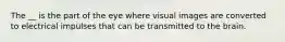 The __ is the part of the eye where visual images are converted to electrical impulses that can be transmitted to the brain.