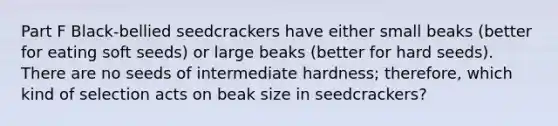 Part F Black-bellied seedcrackers have either small beaks (better for eating soft seeds) or large beaks (better for hard seeds). There are no seeds of intermediate hardness; therefore, which kind of selection acts on beak size in seedcrackers?