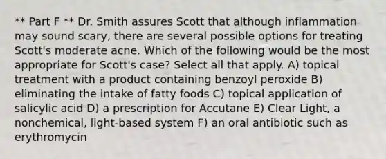 ** Part F ** Dr. Smith assures Scott that although inflammation may sound scary, there are several possible options for treating Scott's moderate acne. Which of the following would be the most appropriate for Scott's case? Select all that apply. A) topical treatment with a product containing benzoyl peroxide B) eliminating the intake of fatty foods C) topical application of salicylic acid D) a prescription for Accutane E) Clear Light, a nonchemical, light-based system F) an oral antibiotic such as erythromycin