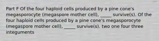 Part F Of the four haploid cells produced by a pine cone's megasporocyte (megaspore mother cell), _____ survive(s). Of the four haploid cells produced by a pine cone's megasporocyte (megaspore mother cell), _____ survive(s). two one four three integuments