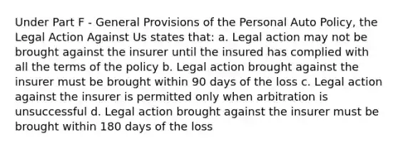 Under Part F - General Provisions of the Personal Auto Policy, the Legal Action Against Us states that: a. Legal action may not be brought against the insurer until the insured has complied with all the terms of the policy b. Legal action brought against the insurer must be brought within 90 days of the loss c. Legal action against the insurer is permitted only when arbitration is unsuccessful d. Legal action brought against the insurer must be brought within 180 days of the loss