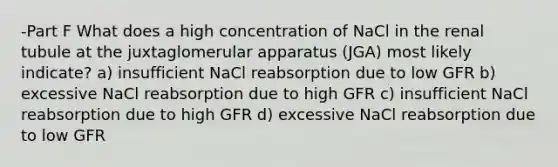 -Part F What does a high concentration of NaCl in the renal tubule at the juxtaglomerular apparatus (JGA) most likely indicate? a) insufficient NaCl reabsorption due to low GFR b) excessive NaCl reabsorption due to high GFR c) insufficient NaCl reabsorption due to high GFR d) excessive NaCl reabsorption due to low GFR