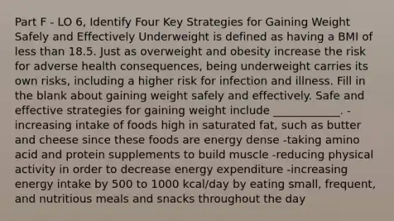 Part F - LO 6, Identify Four Key Strategies for Gaining Weight Safely and Effectively Underweight is defined as having a BMI of less than 18.5. Just as overweight and obesity increase the risk for adverse health consequences, being underweight carries its own risks, including a higher risk for infection and illness. Fill in the blank about gaining weight safely and effectively. Safe and effective strategies for gaining weight include ____________. -increasing intake of foods high in saturated fat, such as butter and cheese since these foods are energy dense -taking amino acid and protein supplements to build muscle -reducing physical activity in order to decrease energy expenditure -increasing energy intake by 500 to 1000 kcal/day by eating small, frequent, and nutritious meals and snacks throughout the day