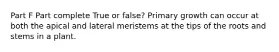 Part F Part complete True or false? Primary growth can occur at both the apical and lateral meristems at the tips of the roots and stems in a plant.