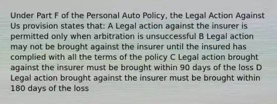 Under Part F of the Personal Auto Policy, the Legal Action Against Us provision states that: A Legal action against the insurer is permitted only when arbitration is unsuccessful B Legal action may not be brought against the insurer until the insured has complied with all the terms of the policy C Legal action brought against the insurer must be brought within 90 days of the loss D Legal action brought against the insurer must be brought within 180 days of the loss