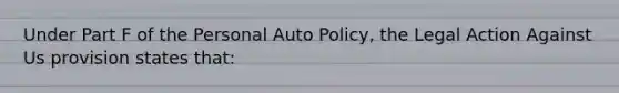 Under Part F of the Personal Auto Policy, the Legal Action Against Us provision states that: