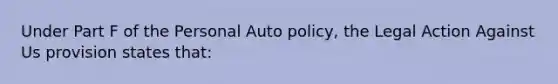 Under Part F of the Personal Auto policy, the Legal Action Against Us provision states that: