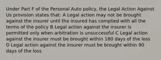 Under Part F of the Personal Auto policy, the Legal Action Against Us provision states that: A Legal action may not be brought against the insurer until the insured has complied with all the terms of the policy B Legal action against the insurer is permitted only when arbitration is unsuccessful C Legal action against the insurer must be brought within 180 days of the loss D Legal action against the insurer must be brought within 90 days of the loss