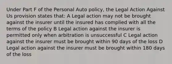 Under Part F of the Personal Auto policy, the Legal Action Against Us provision states that: A Legal action may not be brought against the insurer until the insured has complied with all the terms of the policy B Legal action against the insurer is permitted only when arbitration is unsuccessful C Legal action against the insurer must be brought within 90 days of the loss D Legal action against the insurer must be brought within 180 days of the loss