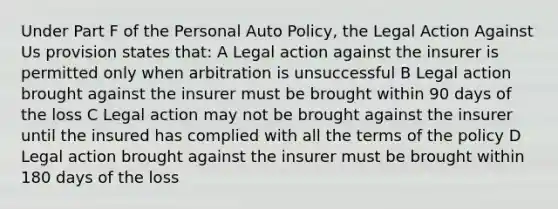 Under Part F of the Personal Auto Policy, the Legal Action Against Us provision states that: A Legal action against the insurer is permitted only when arbitration is unsuccessful B Legal action brought against the insurer must be brought within 90 days of the loss C Legal action may not be brought against the insurer until the insured has complied with all the terms of the policy D Legal action brought against the insurer must be brought within 180 days of the loss