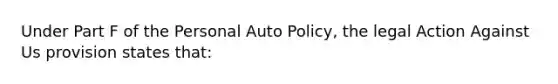 Under Part F of the Personal Auto Policy, the legal Action Against Us provision states that: