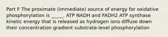 Part F The proximate (immediate) source of energy for oxidative phosphorylation is _____. ATP NADH and FADH2 ATP synthase kinetic energy that is released as hydrogen ions diffuse down their concentration gradient substrate-level phosphorylation