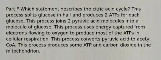 Part F Which statement describes the citric acid cycle? This process splits glucose in half and produces 2 ATPs for each glucose. This process joins 2 pyruvic acid molecules into a molecule of glucose. This process uses energy captured from electrons flowing to oxygen to produce most of the ATPs in <a href='https://www.questionai.com/knowledge/k1IqNYBAJw-cellular-respiration' class='anchor-knowledge'>cellular respiration</a>. This process converts pyruvic acid to acetyl CoA. This process produces some ATP and carbon dioxide in the mitochondrion.