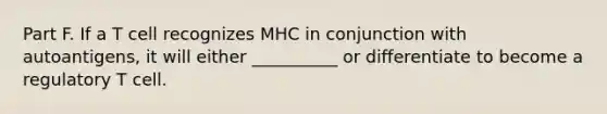 Part F. If a T cell recognizes MHC in conjunction with autoantigens, it will either __________ or differentiate to become a regulatory T cell.