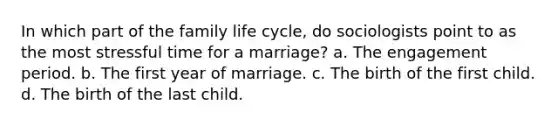 In which part of the family life cycle, do sociologists point to as the most stressful time for a marriage? a. The engagement period. b. The first year of marriage. c. The birth of the first child. d. The birth of the last child.