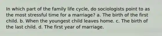 In which part of the family life cycle, do sociologists point to as the most stressful time for a marriage? a. The birth of the first child. b. When the youngest child leaves home. c. The birth of the last child. d. The first year of marriage.