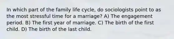 In which part of the family life cycle, do sociologists point to as the most stressful time for a marriage? A) The engagement period. B) The first year of marriage. C) The birth of the first child. D) The birth of the last child.