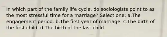 In which part of the family life cycle, do sociologists point to as the most stressful time for a marriage? Select one: a.The engagement period. b.The first year of marriage. c.The birth of the first child. d.The birth of the last child.