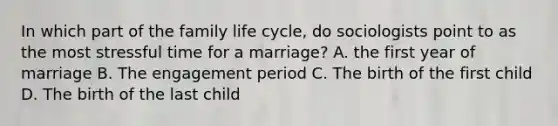 In which part of the family life cycle, do sociologists point to as the most stressful time for a marriage? A. the first year of marriage B. The engagement period C. The birth of the first child D. The birth of the last child